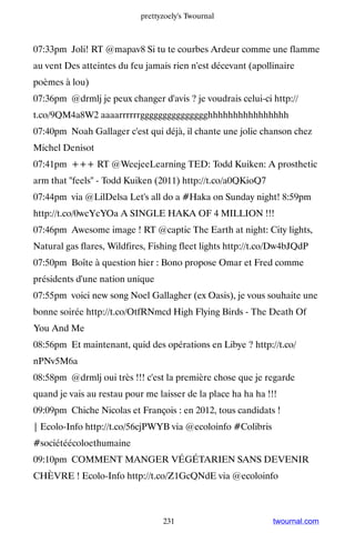 prettyzoely's Twournal



07:33pm Joli! RT @mapav8 Si tu te courbes Ardeur comme une flamme
au vent Des atteintes du feu jamais rien n'est décevant (apollinaire
poèmes à lou)
07:36pm @drmlj je peux changer d'avis ? je voudrais celui-ci http://
t.co/9QM4a8W2 aaaarrrrrrggggggggggggggghhhhhhhhhhhhhhhh
07:40pm Noah Gallager c'est qui déjà, il chante une jolie chanson chez
Michel Denisot
07:41pm +++ RT @WeejeeLearning TED: Todd Kuiken: A prosthetic
arm that feels - Todd Kuiken (2011) http://t.co/a0QKioQ7
07:44pm via @LilDelsa Let's all do a #Haka on Sunday night! 8:59pm
http://t.co/0wcYcYOa A SINGLE HAKA OF 4 MILLION !!!
07:46pm Awesome image ! RT @captic The Earth at night: City lights,
Natural gas flares, Wildfires, Fishing fleet lights http://t.co/Dw4bJQdP
07:50pm Boîte à question hier : Bono propose Omar et Fred comme
présidents d'une nation unique
07:55pm voici new song Noel Gallagher (ex Oasis), je vous souhaite une
bonne soirée http://t.co/OtfRNmcd High Flying Birds - The Death Of
You And Me
08:56pm Et maintenant, quid des opérations en Libye ? http://t.co/
nPNv5M6a
08:58pm @drmlj oui très !!! c'est la première chose que je regarde
quand je vais au restau pour me laisser de la place ha ha ha !!!
09:09pm Chiche Nicolas et François : en 2012, tous candidats !
| Ecolo-Info http://t.co/56cjPWYB via @ecoloinfo #Colibris
#sociétéécoloethumaine
09:10pm COMMENT MANGER VÉGÉTARIEN SANS DEVENIR
CHÈVRE ! Ecolo-Info http://t.co/Z1GcQNdE via @ecoloinfo



                                  231                          twournal.com
 
