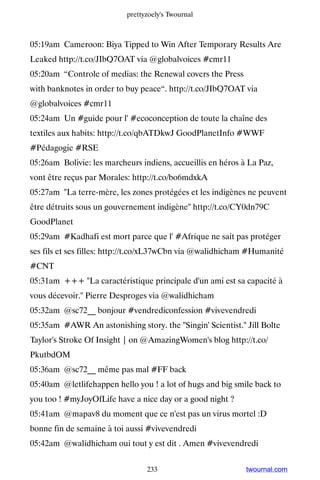 prettyzoely's Twournal



05:19am Cameroon: Biya Tipped to Win After Temporary Results Are
Leaked http://t.co/JIbQ7OAT via @globalvoices #cmr11
05:20am “Controle of medias: the Renewal covers the Press
with banknotes in order to buy peace“. http://t.co/JIbQ7OAT via
@globalvoices #cmr11
05:24am Un #guide pour l' #ecoconception de toute la chaîne des
textiles aux habits: http://t.co/qbATDkwJ GoodPlanetInfo #WWF
#Pédagogie #RSE
05:26am Bolivie: les marcheurs indiens, accueillis en héros à La Paz,
vont être reçus par Morales: http://t.co/bo6mdxkA
05:27am La terre-mère, les zones protégées et les indigènes ne peuvent
être détruits sous un gouvernement indigène http://t.co/CY0dn79C
GoodPlanet
05:29am #Kadhafi est mort parce que l' #Afrique ne sait pas protéger
ses fils et ses filles: http://t.co/xL37wCbn via @walidhicham #Humanité
#CNT
05:31am +++ La caractéristique principale d'un ami est sa capacité à
vous décevoir. Pierre Desproges via @walidhicham
05:32am @sc72__ bonjour #vendrediconfession #vivevendredi
05:35am #AWR An astonishing story. the Singin' Scientist. Jill Bolte
Taylor's Stroke Of Insight | on @AmazingWomen's blog http://t.co/
PkutbdOM
05:36am @sc72__ même pas mal #FF back
05:40am @letlifehappen hello you ! a lot of hugs and big smile back to
you too ! #myJoyOfLife have a nice day or a good night ?
05:41am @mapav8 du moment que ce n'est pas un virus mortel :D
bonne fin de semaine à toi aussi #vivevendredi
05:42am @walidhicham oui tout y est dit . Amen #vivevendredi


                                 233                         twournal.com
 