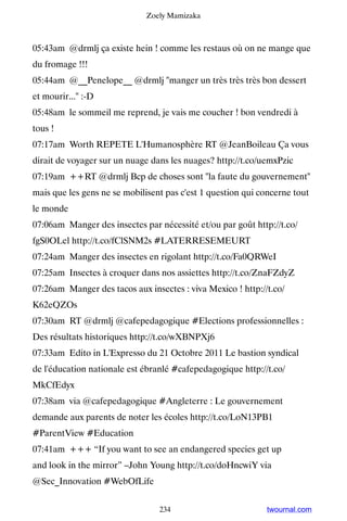 Zoely Mamizaka



05:43am @drmlj ça existe hein ! comme les restaus où on ne mange que
du fromage !!!
05:44am @__Penelope__ @drmlj manger un très très très bon dessert
et mourir... :-D
05:48am le sommeil me reprend, je vais me coucher ! bon vendredi à
tous !
07:17am Worth REPETE L'Humanosphère RT @JeanBoileau Ça vous
dirait de voyager sur un nuage dans les nuages? http://t.co/uemxPzic
07:19am ++RT @drmlj Bcp de choses sont la faute du gouvernement
mais que les gens ne se mobilisent pas c'est 1 question qui concerne tout
le monde
07:06am Manger des insectes par nécessité et/ou par goût http://t.co/
fgS0OLel http://t.co/fClSNM2s #LATERRESEMEURT
07:24am Manger des insectes en rigolant http://t.co/Fa0QRWeI
07:25am Insectes à croquer dans nos assiettes http://t.co/ZnaFZdyZ
07:26am Manger des tacos aux insectes : viva Mexico ! http://t.co/
K62eQZOs
07:30am RT @drmlj @cafepedagogique #Elections professionnelles :
Des résultats historiques http://t.co/wXBNPXj6
07:33am Edito in L'Expresso du 21 Octobre 2011 Le bastion syndical
de l'éducation nationale est ébranlé #cafepedagogique http://t.co/
MkCfEdyx
07:38am via @cafepedagogique #Angleterre : Le gouvernement
demande aux parents de noter les écoles http://t.co/LoN13PB1
#ParentView #Education
07:41am +++ “If you want to see an endangered species get up
and look in the mirror” –John Young http://t.co/doHncwiY via
@Sec_Innovation #WebOfLife


                                 234                         twournal.com
 