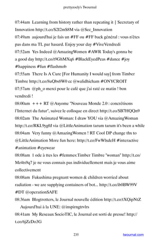 prettyzoely's Twournal



07:44am Learning from history rather than repeating it | Secretary of
Innovation http://t.co/S2I2mS8M via @Sec_Innovation
07:49am aujourd'hui je fais un #FF ou #FF back général : vous n'êtes
pas dans ma TL par hasard. Enjoy your day #ViveVendredi
07:52am Yes Indeed @AmazingWomen #AWR Today's gonna be
a good day http://t.co/t9GhMXq6 #BlackEyedPeas #dance #joy
#happiness #fun #flashmob
07:55am There Is A Cure [For Humanity I would say] from Timber
Timbre http://t.co/8uQbs8W0 cc @walidhicham #ONYCROIT
07:57am @ph_o merci pour le café que j'ai raté ce matin ! bon
vendredi !
08:00am +++ RT @Axyome Nouveau Monde 2.0 : concrétisons
l’Internet du futur, suivez le colloque en direct http://t.co/SB7HQQn9
08:02am The Animated Woman: I draw YOU via @AmazingWoman
http://t.co/RKL9yg0J via @LittleAnimation tarum tarum it's been a while
08:04am Very funny @AmazingWomen ! RT Cool DP change thx to
@LittleAnimation More fun here: http://t.co/FwWlxdeH #interactive
#animation #eyewear
08:08am 1 ode à ttes les #femmes:Timber Timbre woman http://t.co/
Mz4ts9q7 je ne vous connais pas individuellement mais je vous aime
collectivement
08:08am Fukushima pregnant women  children worried about
radiation - we are supplying containers of bot... http://t.co/ib0BW99V
#DT @operationSAFE
08:36am Blogtrotters, le Journal nouvelle édition http://t.co/tXQipNtZ
▸ Aujourd'hui à la UNE: @inspirngtrvlrs
08:41am My Reseaux SocioTIC, le Journal est sorti de presse! http://
t.co/6jZcDo3G


                                 235                         twournal.com
 