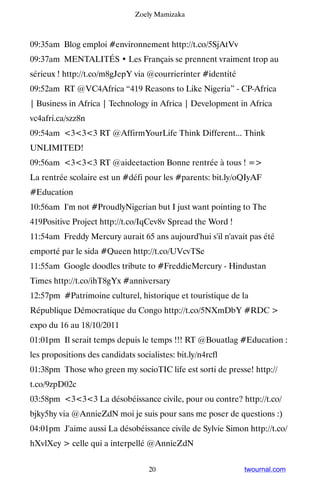 Zoely Mamizaka



09:35am Blog emploi #environnement http://t.co/5SjAtVv
09:37am MENTALITÉS • Les Français se prennent vraiment trop au
sérieux ! http://t.co/m8gJepY via @courrierinter #identité
09:52am RT @VC4Africa “419 Reasons to Like Nigeria” - CP-Africa
| Business in Africa | Technology in Africa | Development in Africa
vc4afri.ca/szz8n
09:54am 333 RT @AffirmYourLife Think Different... Think
UNLIMITED!
09:56am 333 RT @aideetaction Bonne rentrée à tous ! =
La rentrée scolaire est un #défi pour les #parents: bit.ly/oQIyAF
#Education
10:56am I'm not #ProudlyNigerian but I just want pointing to The
419Positive Project http://t.co/IqCev8v Spread the Word !
11:54am Freddy Mercury aurait 65 ans aujourd'hui s'il n'avait pas été
emporté par le sida #Queen http://t.co/UVcvTSe
11:55am Google doodles tribute to #FreddieMercury - Hindustan
Times http://t.co/ihT8gYx #anniversary
12:57pm #Patrimoine culturel, historique et touristique de la
République Démocratique du Congo http://t.co/5NXmDbY #RDC 
expo du 16 au 18/10/2011
01:01pm Il serait temps depuis le temps !!! RT @Bouatlag #Education :
les propositions des candidats socialistes: bit.ly/n4rcfl
01:38pm Those who green my socioTIC life est sorti de presse! http://
t.co/9zpD02c
03:58pm 333 La désobéissance civile, pour ou contre? http://t.co/
bjky5hy via @AnnieZdN moi je suis pour sans me poser de questions :)
04:01pm J'aime aussi La désobéissance civile de Sylvie Simon http://t.co/
hXvlXey  celle qui a interpellé @AnnieZdN


                                    20                       twournal.com
 