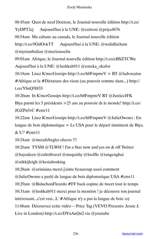 Zoely Mamizaka



08:45am Quoi de neuf Docteur, le Journal nouvelle édition http://t.co/
YyDPT2cj ▸ Aujourd'hui à la UNE: @catirosi @priya4876
08:54am Ma cabane au canada, le Journal nouvelle édition
http://t.co/9OdOvkTT ▸ Aujourd'hui à la UNE: @walidhicham
@myriambalian @marioasselin
09:01am Afrique, le Journal nouvelle édition http://t.co/eBSZTCWu ▸
Aujourd'hui à la UNE: @lushkah911 @emeka_okafor
10:18am Lisez K'merGossips http://t.co/h0FmpmrV  RT @ladvocatus
#Afrique et la #Dictature des vieux (au pouvoir comme dans...) http://
t.co/YhxQ5H33
10:20am In K'merGossips http://t.co/h0FmpmrV RT @JusticeJFK
Biya parmi les 5 présidents 25 ans au pouvoir ds le monde! http://t.co/
JGZPn5vC #cmr11
10:22am Lisez K'merGossips http://t.co/h0FmpmrV @JulieOwono : En
langue de bois diplomatique = Ls USA pour le départ imminent de Biya.
 U? #cmr11
10:24am @mccafebegles cheers !!!
10:26am TYSM @TLWH ! I'm a Star now and yes on  off Twitter
@hayadeen @cultoftravel @msquishy @loeffle @tangenghui
@nikkijleigh @kesiahosking
10:28am @ariniaina merci j'aime beaucoup aussi comment
@JulieOwono a parlé de langue de bois diplomatique USA #cmr11
10:29am @BaluchonFleurdo #FF back copine de tweet tout le temps
10:31am @lushkah911 merci pour la mention ! je découvre ton journal
intéressant...c'est vrai...L' #Afrique n'y a pas la langue de bois :o)
11:06am Découvrez cette vidéo -- Price Tag (VEVO Presents: Jessie J,
Live in London) http://t.co/DYxAuQn2 via @youtube



                                   236                           twournal.com
 