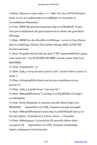 prettyzoely's Twournal



11:08am Découvrez cette vidéo +++ Who You Are (VEVO Presents:
Jessie J, Live in London) http://t.co/seRk8g9r via @youtube cc
@walidhicham #humanity
11:15am #RIP #journalistesassassinés http://t.co/WhzKi4Pi le pire,
n'est pas la méchanceté des gens mauvais ms le silence des gens biens
#Nzongo
11:20am #RSE lors des #conflits en #Afrique : cas de la Cote d'Ivoire
http://t.co/9g47sgws Thierry Téné Institut Afrique RSE LEGICAM
Forum Cameroun
11:26am Et quelles flèches bibi dis donc !!! RT @pensezbibi Pour égayer
votre week-end : Les FLÈCHES DE BIBI sont de retour. http://t.co/
BuZOJSPj
11:27am @lushkah911 :o)
11:28am @ph_o t'ai-je dit merci pour le café ? j'avais la fièvre encore ce
matin :)
11:29am @InspirngTrvlrs thank you for your contribution in my
journal :o)
11:30am @ph_o à quelle heure ? pas trop tôt ?
11:40am #KhadafiPertinent !!! ici http://t.co/YjyOEkM5 et là http://
t.co/4S24pDdu
11:41am Zoely Mamizaka, le Journal nouvelle édition http://t.co/
WftXH9Ty ▸ Aujourd'hui à la UNE: @jmmarronrouge @youphil
11:45am #KhadafiPertinent là aussi http://t.co/fGTBAsaH mais je ne
fais que répéter :-D pardon je le referai encore... à l'occasion
11:59am #Madagascar, le journal de PZ nouvelle édition http://
t.co/qyLnev3b ▸ Aujourd'hui à la UNE: @lrakoto @kukulamp
@goto_madagascar @meretmarine



                                  237                              twournal.com
 