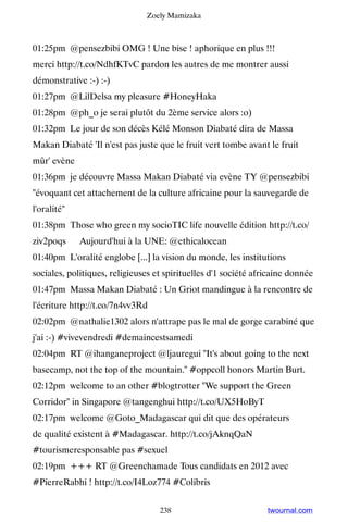 Zoely Mamizaka



01:25pm @pensezbibi OMG ! Une bise ! aphorique en plus !!!
merci http://t.co/NdhfKTvC pardon les autres de me montrer aussi
démonstrative :-) :-)
01:27pm @LilDelsa my pleasure #HoneyHaka
01:28pm @ph_o je serai plutôt du 2ème service alors :o)
01:32pm Le jour de son décès Kélé Monson Diabaté dira de Massa
Makan Diabaté 'Il n'est pas juste que le fruit vert tombe avant le fruit
mûr' evène
01:36pm je découvre Massa Makan Diabaté via evène TY @pensezbibi
évoquant cet attachement de la culture africaine pour la sauvegarde de
l'oralité
01:38pm Those who green my socioTIC life nouvelle édition http://t.co/
ziv2poqs ▸ Aujourd'hui à la UNE: @ethicalocean
01:40pm L'oralité englobe [...] la vision du monde, les institutions
sociales, politiques, religieuses et spirituelles d'1 société africaine donnée
01:47pm Massa Makan Diabaté : Un Griot mandingue à la rencontre de
l'écriture http://t.co/7n4vv3Rd
02:02pm @nathalie1302 alors n'attrape pas le mal de gorge carabiné que
j'ai :-) #vivevendredi #demaincestsamedi
02:04pm RT @ihanganeproject @ljauregui It's about going to the next
basecamp, not the top of the mountain. #oppcoll honors Martin Burt.
02:12pm welcome to an other #blogtrotter We support the Green
Corridor in Singapore @tangenghui http://t.co/UX5HoByT
02:17pm welcome @Goto_Madagascar qui dit que des opérateurs
de qualité existent à #Madagascar. http://t.co/jAknqQaN
#tourismeresponsable pas #sexuel
02:19pm +++ RT @Greenchamade Tous candidats en 2012 avec
#PierreRabhi ! http://t.co/I4Loz774 #Colibris


                                   238                           twournal.com
 