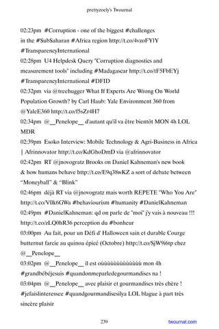 prettyzoely's Twournal



02:23pm #Corruption - one of the biggest #challenges
in the #SubSaharan #Africa region http://t.co/4vzoFYlY
#TransparencyInternational
02:28pm U4 Helpdesk Query Corruption diagnostics and
measurement tools including #Madagascar http://t.co/tF5FbEYj
#TransparencyInternational #DFID
02:32pm via @treehugger What If Experts Are Wrong On World
Population Growth? by Carl Haub: Yale Environment 360 from
@YaleE360 http://t.co/f5sZr4H7
02:34pm @__Penelope__ d'autant qu'il va être bientôt MON 4h LOL
MDR
02:39pm Esoko Interview: Mobile Technology  Agri-Business in Africa
| Afrinnovator http://t.co/KdGhoDmD via @afrinnovator
02:42pm RT @jnovogratz Brooks on Daniel Kahneman's new book
 how humans behave http://t.co/E9q38wKZ a sort of debate between
“Moneyball”  “Blink”
02:46pm déjà RT via @jnovogratz mais worth REPETE Who You Are
http://t.co/Vllk6GWa #behaviourism #humanity #DanielKahneman
02:49pm #DanielKahneman: qd on parle de moi j'y vais à nouveau !!!
http://t.co/zLQ0hR36 perception du #bonheur
03:00pm Au fait, pour un Défi d' Halloween sain et durable Courge
butternut farcie au quinoa épicé (Octobre) http://t.co/SjW9i6tp chez
@__Penelope__
03:02pm @__Penelope__ il est oùùùùùùùùùùùùù mon 4h
#grandbébéjesuis #quandonmeparledegourmandises na !
03:04pm @__Penelope__ avec plaisir et gourmandises très chère !
#jefaislinteressee #quandgourmandisesilya LOL blague à part très
sincère plaisir


                                 239                        twournal.com
 