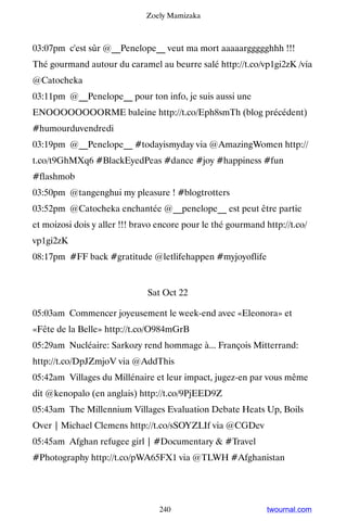 Zoely Mamizaka



03:07pm c'est sûr @__Penelope__ veut ma mort aaaaarggggghhh !!!
Thé gourmand autour du caramel au beurre salé http://t.co/vp1gi2zK /via
@Catocheka
03:11pm @__Penelope__ pour ton info, je suis aussi une
ENOOOOOOOORME baleine http://t.co/Eph8smTh (blog précédent)
#humourduvendredi
03:19pm @__Penelope__ #todayismyday via @AmazingWomen http://
t.co/t9GhMXq6 #BlackEyedPeas #dance #joy #happiness #fun
#flashmob
03:50pm @tangenghui my pleasure ! #blogtrotters
03:52pm @Catocheka enchantée @__penelope__ est peut être partie
et moizosi dois y aller !!! bravo encore pour le thé gourmand http://t.co/
vp1gi2zK
08:17pm #FF back #gratitude @letlifehappen #myjoyoflife


                               Sat Oct 22

05:03am Commencer joyeusement le week-end avec «Eleonora» et
«Fête de la Belle» http://t.co/O984mGrB
05:29am Nucléaire: Sarkozy rend hommage à... François Mitterrand:
http://t.co/DpJZmjoV via @AddThis
05:42am Villages du Millénaire et leur impact, jugez-en par vous même
dit @kenopalo (en anglais) http://t.co/9PjEED9Z
05:43am The Millennium Villages Evaluation Debate Heats Up, Boils
Over | Michael Clemens http://t.co/sSOYZLIf via @CGDev
05:45am Afghan refugee girl | #Documentary  #Travel
#Photography http://t.co/pWA65FX1 via @TLWH #Afghanistan




                                  240                          twournal.com
 