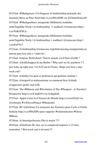 prettyzoely's Twournal



05:47am #Madagascar: Un blogueur @Andriamihaj demande des
élections libres au Père Noël http://t.co/cP8n1lOW via @GlobalVoicesFr
05:52am #Madagasikara: mangataka fifidianana malalaka
amin’Ingahibe Noely i @Andriamihaj·  nadikan'i @tomavana http://
t.co/XuK3LYCo…
05:55am #Madagasikara: mangataka fifidianana malalaka
amin’Ingahibe Noely i @Andriamihaj  nadikan'i @tomavana http://
t.co/ibxI75z7
07:21am @Andriamihaj @tomavana @globalvoicesmg mampatsiahy ny
miteny gasy koa anie e ! tiako be !
07:22am bonjour Twitterland ! Tout le monde est-il bien réveillé ?
07:24am @letlifehappen hi my Barbie ! Why can't we be synchron ? I
just wake up right now ! it's 8:25 am in France. Hope you have a nice
week end !
07:24am @drmlj c'est quoi ce professeur qui parlasse malasse !
07:25am @mapav8 et malacanienne va comment bien @drmlj
m'apprend à parler mal LOL
07:51am The #History and #Evolution of The #Passport - A Traveler's
Perspective http://t.co/CimjEtVs via @digidrift
07:53am Appel à tous les Citoyens du Monde http://t.co/ceI5etk3 via
@ariniaina #11ElevenProject #Humanité
07:57am RT @kiwfranc Un nounours des Pyrénées pour Carla et Giulia
Sarkozy http://t.co/Pl8aXPlz pour rappeler #réintroduction #Ourse
#Béarn
07:58am @Ameriquebecoise Dès le matin ???
08:03am @kiwfranc De rien, on se comprend toujours à 1/2 mot,
remember ? Bon week end à toi aussi !!!



                                  241                        twournal.com
 