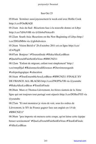 prettyzoely's Twournal



                               Sun Oct 23

05:01am Terminer aussi joyeusement le week-end avec Hollie Cook
http://t.co/FOnJKAQI
05:21am Asie du Sud : Réactions face à la nouvelle donne en Libye
http://t.co/7dJ4zV8R via @GlobalVoicesFr
05:22am South Asia: Reactions on the New Beginning of Libya http://
t.co/2DGdMb6s via @globalvoices
05:26am Vision Brésil n° 28 d’octobre 2011 est en ligne http://t.co/
sUwNygiS
08:07am Bonjour ! #Tousenfinale #HakaAllezLesBleus
#QueleFrenchFlairSoitEnVous #RWCNZ11
08:12am Enfant de migrant, enfant tout simplement http://
t.co/rnwpDjaJ #Raisonnerlesdifférences #Ouvrirnosregards
#cafepedagogique #education
08:16am #TousEnsembleAvecLesBleus #RWCNZ11 FINALE XV
DE FRANCE ALL BLACKS http://t.co/ZWJPXcYR via @youtube
#HakaAllezLesBleus #TousEnFinale
08:20am Marc et Thomas Lièvremont, les frères siamois de la 3ème
ligne qui ont toujours tout partagé sont séparés http://t.co/DOSed7O5 via
@youtube
08:27am Et moi monsieur je viens de voir, sous les ordres de
Lièvremont, le XV de France gagner face aux anglais en 1/4 de
#RWCNZ11
08:30am peu importe où menera cette coupe, qu'on laisse cette équipe
bosser sereinement #QueLeFrenchFlairSoitEnVous #TousEnFinale
#AllezLesBleus




                                  243                         twournal.com
 