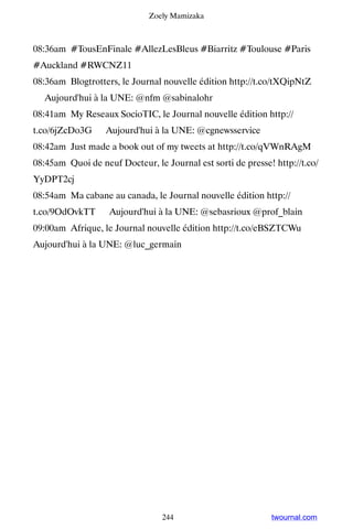 Zoely Mamizaka



08:36am #TousEnFinale #AllezLesBleus #Biarritz #Toulouse #Paris
#Auckland #RWCNZ11
08:36am Blogtrotters, le Journal nouvelle édition http://t.co/tXQipNtZ
▸ Aujourd'hui à la UNE: @nfm @sabinalohr
08:41am My Reseaux SocioTIC, le Journal nouvelle édition http://
t.co/6jZcDo3G ▸ Aujourd'hui à la UNE: @cgnewsservice
08:42am Just made a book out of my tweets at http://t.co/qVWnRAgM
08:45am Quoi de neuf Docteur, le Journal est sorti de presse! http://t.co/
YyDPT2cj
08:54am Ma cabane au canada, le Journal nouvelle édition http://
t.co/9OdOvkTT ▸ Aujourd'hui à la UNE: @sebasrioux @prof_blain
09:00am Afrique, le Journal nouvelle édition http://t.co/eBSZTCWu ▸
Aujourd'hui à la UNE: @luc_germain




                                 244                         twournal.com
 