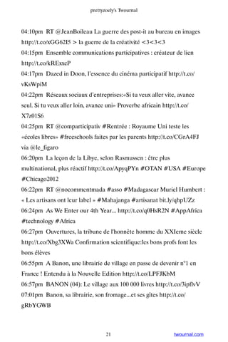 prettyzoely's Twournal



04:10pm RT @JeanBoileau La guerre des post-it au bureau en images
http://t.co/xGG62I5  la guerre de la créativité 333
04:15pm Ensemble communications participatives : créateur de lien
http://t.co/kRExxcP
04:17pm Dazed in Doon, l’essence du cinéma participatif http://t.co/
vKsWpiM
04:22pm Réseaux sociaux d’entreprises:«Si tu veux aller vite, avance
seul. Si tu veux aller loin, avance uni» Proverbe africain http://t.co/
X7z01S6
04:25pm RT @comparticipativ #Rentrée : Royaume Uni teste les
«écoles libres» #freeschools faites par les parents http://t.co/CGrA4FJ
via @le_figaro
06:20pm La leçon de la Libye, selon Rasmussen : être plus
multinational, plus réactif http://t.co/ApyqPYn #OTAN #USA #Europe
#Chicago2012
06:22pm RT @nocommentmada #asso #Madagascar Muriel Humbert :
« Les artisans ont leur label » #Mahajanga #artisanat bit.ly/qhpUZz
06:24pm As We Enter our 4th Year... http://t.co/q0HsR2N #AppAfrica
#technology #Africa
06:27pm Ouvertures, la tribune de l'honnête homme du XXIeme siècle
http://t.co/Xbg3XWa Confirmation scientifique:les bons profs font les
bons élèves
06:55pm A Banon, une librairie de village en passe de devenir n°1 en
France ! Entendu à la Nouvelle Edition http://t.co/LPFJKbM
06:57pm BANON (04): Le village aux 100 000 livres http://t.co/3ipflvV
07:01pm Banon, sa librairie, son fromage...et ses gîtes http://t.co/
gRbYGWB



                                    21                          twournal.com
 