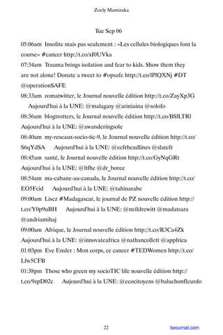 Zoely Mamizaka



                              Tue Sep 06

05:06am Insolite mais pas seulement : «Les cellules biologiques font la
course» #cancer http://t.co/xI0UVka
07:34am Trauma brings isolation and fear to kids. Show them they
are not alone! Donate a tweet to #opsafe http://t.co/lPlQXNj #DT
@operationSAFE
08:33am zomatwitter, le Journal nouvelle édition http://t.co/ZayXp3G
▸ Aujourd'hui à la UNE: @malagasy @ariniaina @solofo
08:36am blogtrotters, le Journal nouvelle édition http://t.co/BSlLTRl ▸
Aujourd'hui à la UNE: @awanderingsole
08:40am my-reseaux-socio-tic-9, le Journal nouvelle édition http://t.co/
S6qYdSA ▸ Aujourd'hui à la UNE: @ecfrheadlines @slatefr
08:45am santé, le Journal nouvelle édition http://t.co/GyNqGRt ▸
Aujourd'hui à la UNE: @ltfhc @dr_boree
08:54am ma-cabane-au-canada, le Journal nouvelle édition http://t.co/
EO5Fcid ▸ Aujourd'hui à la UNE: @tahinarabe
09:00am Lisez #Madagascar, le journal de PZ nouvelle édition http://
t.co/Y0p9uBH ▸ Aujourd'hui à la UNE: @neildrewitt @madatsara
@andriamihaj
09:00am Afrique, le Journal nouvelle édition http://t.co/R3Ca4Zk ▸
Aujourd'hui à la UNE: @innovateafrica @nathancollett @appfrica
01:03pm Eve Ensler : Mon corps, ce cancer #TEDWomen http://t.co/
Lfw5CFB
01:38pm Those who green my socioTIC life nouvelle édition http://
t.co/9zpD02c ▸ Aujourd'hui à la UNE: @ecocitoyens @baluchonfleurdo




                                  22                         twournal.com
 