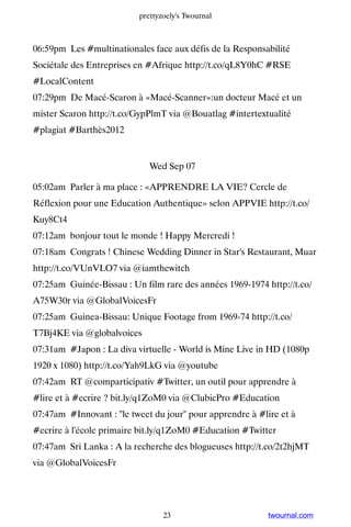 prettyzoely's Twournal



06:59pm Les #multinationales face aux défis de la Responsabilité
Sociétale des Entreprises en #Afrique http://t.co/qL8Y0hC #RSE
#LocalContent
07:29pm De Macé-Scaron à «Macé-Scanner»:un docteur Macé et un
mister Scaron http://t.co/GypPlmT via @Bouatlag #intertextualité
#plagiat #Barthès2012


                             Wed Sep 07

05:02am Parler à ma place : «APPRENDRE LA VIE? Cercle de
Réflexion pour une Education Authentique» selon APPVIE http://t.co/
Kuy8Ct4
07:12am bonjour tout le monde ! Happy Mercredi !
07:18am Congrats ! Chinese Wedding Dinner in Star's Restaurant, Muar
http://t.co/VUnVLO7 via @iamthewitch
07:25am Guinée-Bissau : Un film rare des années 1969-1974 http://t.co/
A75W30r via @GlobalVoicesFr
07:25am Guinea-Bissau: Unique Footage from 1969-74 http://t.co/
T7Bj4KE via @globalvoices
07:31am #Japon : La diva virtuelle - World is Mine Live in HD (1080p
1920 x 1080) http://t.co/Yah9LkG via @youtube
07:42am RT @comparticipativ #Twitter, un outil pour apprendre à
#lire et à #ecrire ? bit.ly/q1ZoM0 via @ClubicPro #Education
07:47am #Innovant : le tweet du jour pour apprendre à #lire et à
#ecrire à l'école primaire bit.ly/q1ZoM0 #Education #Twitter
07:47am Sri Lanka : A la recherche des blogueuses http://t.co/2t2hjMT
via @GlobalVoicesFr




                                 23                        twournal.com
 