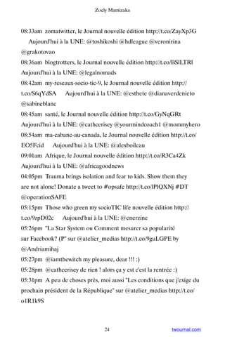 Zoely Mamizaka



08:33am zomatwitter, le Journal nouvelle édition http://t.co/ZayXp3G
▸ Aujourd'hui à la UNE: @toshikoshi @hdleague @veronirina
@grakotovao
08:36am blogtrotters, le Journal nouvelle édition http://t.co/BSlLTRl ▸
Aujourd'hui à la UNE: @legalnomads
08:42am my-reseaux-socio-tic-9, le Journal nouvelle édition http://
t.co/S6qYdSA ▸ Aujourd'hui à la UNE: @esthete @dianaverdenieto
@sabineblanc
08:45am santé, le Journal nouvelle édition http://t.co/GyNqGRt ▸
Aujourd'hui à la UNE: @cathcerisey @yourmindcoach1 @mommyhero
08:54am ma-cabane-au-canada, le Journal nouvelle édition http://t.co/
EO5Fcid ▸ Aujourd'hui à la UNE: @alexboileau
09:01am Afrique, le Journal nouvelle édition http://t.co/R3Ca4Zk ▸
Aujourd'hui à la UNE: @africagoodnews
04:05pm Trauma brings isolation and fear to kids. Show them they
are not alone! Donate a tweet to #opsafe http://t.co/lPlQXNj #DT
@operationSAFE
05:15pm Those who green my socioTIC life nouvelle édition http://
t.co/9zpD02c ▸ Aujourd'hui à la UNE: @enerzine
05:26pm La Star System ou Comment mesurer sa popularité
sur Facebook? (P sur @atelier_medias http://t.co/9guLGPE by
@Andriamihaj
05:27pm @iamthewitch my pleasure, dear !!! :)
05:28pm @cathcerisey de rien ! alors ça y est c'est la rentrée :)
05:31pm A peu de choses près, moi aussi Les conditions que j'exige du
prochain président de la République sur @atelier_medias http://t.co/
o1R1k9S



                                  24                          twournal.com
 
