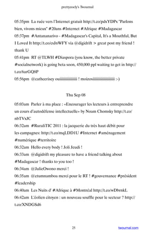 prettyzoely's Twournal



05:35pm La ruée vers l’Internet gratuit http://t.co/pdxYDPx Parlons
bien, vivons mieux #20ans #Internet #Afrique #Madagascar
05:37pm #Antananarivo - #Madagascar's Capital, It's a Mouthful, But
I Loved It http://t.co/csJnWFY via @digidrift  great post my friend !
thank U
05:41pm RT @TLWH #Diaspora (you know, the better private
#socialnetwork) is going beta soon, 450,000 ppl waiting to get in http://
t.co/6arGQ8P
05:56pm @cathcerisey ouiiiiiiiiiiiiiiii ! moizosiiiiiiiiiiiiiiiiiiii :-)


                                   Thu Sep 08

05:03am Parler à ma place : «Encourager les lecteurs à entreprendre
un cours d’autodéfense intellectuelle» by Noam Chomsky http://t.co/
nbTVxJC
06:32am #RuraliTIC 2011 : la jacquerie du très haut débit pour
les campagnes: http://t.co/mqLDD1U #Internet #aménagement
#numérique #territoire
06:32am Hello every body ! Joli Jeudi !
06:33am @digidrift my pleasure to have a friend talking about
#Madagascar ! thanks to you too !
06:34am @JulieOwono merci !
06:35am @etumnamboa merci pour le RT ! #gouvernance #président
#leadership
06:40am Les Nuits d' #Afrique à #Montréal http://t.co/wDbrnkL
06:42am L'éolien citoyen : un nouveau souffle pour le secteur ? http://
t.co/XNDGSd6




                                       25                              twournal.com
 