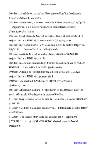 Zoely Mamizaka



06:44am John Marks to speak at Georgetown Conflict Conference
http://t.co/S8Al4PG via @sfcg
08:33am zomatwitter, le Journal nouvelle édition http://t.co/ZayXp3G
▸ Aujourd'hui à la UNE: @hasinandria @m0utarde @lovaraf
@malagasy @ariniaina
08:36am blogtrotters, le Journal nouvelle édition http://t.co/BSlLTRl ▸
Aujourd'hui à la UNE: @jasminewanders @inspirngtrvlrs
08:41am my-reseaux-socio-tic-9, le Journal nouvelle édition http://t.co/
S6qYdSA ▸ Aujourd'hui à la UNE: @slatefr
08:45am santé, le Journal nouvelle édition http://t.co/GyNqGRt ▸
Aujourd'hui à la UNE: @ctrivalle
08:54am ma-cabane-au-canada, le Journal nouvelle édition http://t.co/
EO5Fcid ▸ Aujourd'hui à la UNE: @tahinarabe
09:01am Afrique, le Journal nouvelle édition http://t.co/R3Ca4Zk ▸
Aujourd'hui à la UNE: @opportunityintl
09:02am Walk to End #Alzheimer's http://t.co/q4c2bJp via
@Mommyhero
10:46am Mifohaza Gasikara !!! The march of 10,000 trees is on the
road ! #Masoala #Madagascar http://t.co/RlvdP4x
11:19am Surprenantes cartes du monde - L'Internaute Livres http://t.co/
gUhRpU1
11:20am Ces films tirés d'une histoire vraie - L'Internaute Cinéma http://
t.co/Y6hJnlw
11:25am Une success story issue des cendres du #11septembre
| YOUPHIL http://t.co/OJlafE9 #ONG #WindowsontheWorld
#ROCNY




                                  26                         twournal.com
 