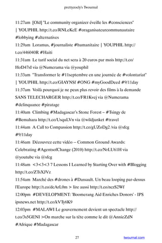 prettyzoely's Twournal



11:27am [Old] Le community organizer éveille les #consciences
| YOUPHIL http://t.co/RNLeKcE #oraganisateurcommunautaire
#lobbying #alternatives
11:29am Loramus, #journaliste #humanitaire | YOUPHIL http://
t.co/446040R #Haiti
11:31am Le tarif social du net sera à 20 euros par mois http://t.co/
HoD47sI via @Numerama via @youphil
11:33am Transformer le #11septembre en une journée de #volontariat
| YOUPHIL http://t.co/GIAYNSf #ONG #myGoodDeed #9/11day
11:37am Voilà pourquoi je ne peux plus revoir des films à la demande
SANS TELECHARGER http://t.co/FR1Kvej via @Numerama
#delinquance #piratage
11:40am Climbing #Madagascar’s Stone Forest – #Tsingy de
#Bemahara http://t.co/UsquLVn via @wildjunket #travel
11:44am A Call to Compassion http://t.co/gUZoDg2 /via @sfcg
#9/11day
11:46am Découvrez cette vidéo -- Common Ground Awards:
Celebrating #AgentsofChange (2010) http://t.co/NrLU61H via
@youtube via @sfcg
11:48am 333 7 Lessons I Learned by Starting Over with #Blogging
http://t.co/ZTsXJVz
11:54am Marché des #drones à #Dassault. Un beau looping par-dessus
l'Europe http://t.co/dcArL0m  lire aussi http://t.co/nczS2Wf
12:00pm #DEVELOPMENT: 'Boomerang Aid Enriches Donors' - IPS
ipsnews.net http://t.co/kVTy6K9
12:03pm #MALAWI Le gouvernement devient un spectacle http://
t.co/3s5GENI On marche sur la tête comme le dit @AnnieZdN
#Afrique #Madagascar


                                   27                         twournal.com
 