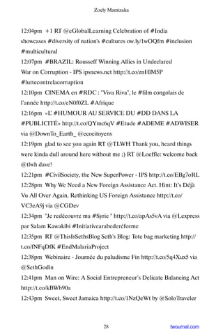 Zoely Mamizaka



12:04pm +1 RT @eGlobalLearning Celebration of #India
showcases #diversity of nation's #cultures ow.ly/1wOQfm #inclusion
#multicultural
12:07pm #BRAZIL: Rousseff Winning Allies in Undeclared
War on Corruption - IPS ipsnews.net http://t.co/znHlM5P
#luttecontrelacorruption
12:10pm CINEMA en #RDC : Viva Riva, le #film congolais de
l’année http://t.co/eN0f0ZL #Afrique
12:16pm «L #HUMOUR AU SERVICE DU #DD DANS LA
          ’
#PUBLICITÉ» http://t.co/QYmc6qV #Etude #ADEME #ADWISER
via @DownTo_Earth_ @ecocitoyens
12:19pm glad to see you again RT @TLWH Thank you, heard things
were kinda dull around here without me ;) RT @Loeffle: welcome back
@tlwh dave!
12:21pm #CivilSociety, the New SuperPower - IPS http://t.co/EBg7oRL
12:28pm Why We Need a New Foreign Assistance Act. Hint: It’s Déjà
Vu All Over Again. Rethinking US Foreign Assistance http://t.co/
VC3eA9j via @CGDev
12:34pm Je redécouvre ma #Syrie  http://t.co/apAs5vA via @Lexpress
par Salam Kawakibi #Initiativearabederéforme
12:35pm RT @ThisIsSethsBlog Seth's Blog: Tote bag marketing http://
t.co/fNFqDfK #EndMalariaProject
12:38pm Webinaire - Journée du paludisme Fin http://t.co/5q4Xux5 via
@SethGodin
12:41pm Man on Wire: A Social Entrepreneur’s Delicate Balancing Act
http://t.co/kBWb90a
12:43pm Sweet, Sweet Jamaica http://t.co/1NzQeWt by @SoloTraveler



                                28                         twournal.com
 