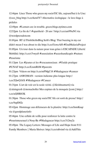 prettyzoely's Twournal



12:46pm Lisez Those who green my socioTIC life, aujourd'hui à la Une:
@eco_blog http://t.co/tkzwIY7 Alternative écologique : le lave-linge à
pédales
12:49pm #Lemurs are in trouble. green.blogs.nytimes.com
12:52pm La fin de l' #apartheid - 20 ans ! http://t.co/am9NuNf /via
@wordpressdotcom
01:01pm RT @ThisIsSethsBlog Seth's Blog: That buzzing in my ear
didn't mean I was about to die http://t.co/f1eweAH #EndMalariaProject
01:05pm Un tour dans la nature pour tous grâce à ESCAPADE Liberté
Mobilité: http://t.co/s7vwyz8 #association #acceshandicapés #nature
#tourisme
01:13pm Les #jeunes et les #reseauxsociaux : #Guide pratique
#UNAF http://t.co/EzsmR6M #parents
01:23pm Videos on http://t.co/mPMgC18 #Madagascar #cancer
01:27pm 4AWOMAN - version italienne plus longue http://
t.co/2QwQ1hX #Madagascar #Cancer
01:31pm L'art de voir est la seule vérité. (J.Krishnamurti) via
@alaingresh @monachollet Mes copines de la mosquée [cont.] http://
t.co/uQHR83K
01:38pm Those who green my socioTIC life est sorti de presse! http://
t.co/9zpD02c
05:42pm Hommage aux défenseurs de la planète: http://t.co/hxmKaqr
via @goodplanetinfo
05:46pm Une cellule de veille pour renforcer la lutte contre le
#tourismesexuel à Nosy-Be #Madagascar http://t.co/312wy2e
05:49pm The Legacy Letters: Messages of Life and Hope from 9/11
Family Members | Maria Shriver: http://t.co/rd6vimf via @AddThis



                                   29                         twournal.com
 