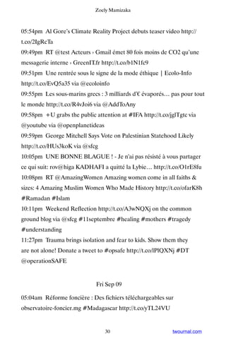 Zoely Mamizaka



05:54pm Al Gore’s Climate Reality Project debuts teaser video http://
t.co/2IgRcTa
09:49pm RT @test Acteurs › Gmail émet 80 fois moins de CO2 qu’une
messagerie interne › GreenIT.fr http://t.co/b1N1fc9
09:51pm Une rentrée sous le signe de la mode éthique | Ecolo-Info
http://t.co/EvQ5a35 via @ecoloinfo
09:55pm Les sous-marins grecs : 3 milliards d’€ évaporés… pas pour tout
le monde http://t.co/R4vJoi6 via @AddToAny
09:58pm +U grabs the public attention at #IFA http://t.co/jglTgtc via
@youtube via @openplanetideas
09:59pm George Mitchell Says Vote on Palestinian Statehood Likely
http://t.co/HUs3koK via @sfcg
10:05pm UNE BONNE BLAGUE ! - Je n'ai pas résisté à vous partager
ce qui suit: rov@higa KADHAFI a quitté la Lybie… http://t.co/O1rE8fu
10:08pm RT @AmazingWomen Amazing women come in all faiths 
sizes: 4 Amazing Muslim Women Who Made History http://t.co/ofarK8h
#Ramadan #Islam
10:11pm Weekend Reflection http://t.co/A3wNQXj on the common
ground blog via @sfcg #11septembre #healing #mothers #tragedy
#understanding
11:27pm Trauma brings isolation and fear to kids. Show them they
are not alone! Donate a tweet to #opsafe http://t.co/lPlQXNj #DT
@operationSAFE


                              Fri Sep 09

05:04am Réforme foncière : Des fichiers téléchargeables sur
observatoire-foncier.mg #Madagascar http://t.co/yTL24VU


                                 30                        twournal.com
 