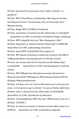 prettyzoely's Twournal



08:29am pouf !pouf! j'ai couru pour venir ! hello everybody ! y a
quelqu'un ?
08:32am #FF @VeroNirina @Andriamihaj Mon blog est très bien,
mon blog est très bien j'ai beaucoup à dire, j'ai beaucoup à dire.
Misaotra betsaka
08:33am Happy #FF @TLWH for being back
08:33am zomatwitter, le Journal nouvelle édition http://t.co/ZayXp3G
▸ Aujourd'hui à la UNE: @veronirina @toshikoshi @lygier @hdleague
08:34am #FF @digidrift who loves Mon Madagascar à Moi
08:36am blogtrotters, le Journal nouvelle édition http://t.co/BSlLTRl ▸
Aujourd'hui à la UNE: @phoenixmag @travelzin
08:36am special #FF @AnnieZdN d'être toujours là
08:39am #FF #santé @kiwfranc @cathcerisey @catirosi @CatSG35
@IRememberBetter @yourmindcoach1 @CTrivalle @souti1
08:41am my-reseaux-socio-tic-9, le Journal nouvelle édition http://
t.co/S6qYdSA ▸ Aujourd'hui à la UNE: @heatherlagarde @vaelentin
@jfruiz
08:41am #FF #Blogtrotters #macabaneaucanada #zomatwitter
#myreseauxsocioTIC #Madagascar #thosewhogreenmysocioTIClife
#Afrique #Myvisionoftheworld
08:42am @lrakoto c'est vrai ! mais le #moramora par ici n'est pas très
couru :-) et toi qu'est-ce que tu deviens ? t'es pas un Twitter addict hein
08:46am santé, le Journal nouvelle édition http://t.co/GyNqGRt ▸
Aujourd'hui à la UNE: @katthorsen @cathcerisey
08:47am @AmazingWomen #FF You rock ! #Pink muah to you too :)
08:48am @TLWH :)
08:54am ma-cabane-au-canada, le Journal nouvelle édition http://t.co/
EO5Fcid ▸ Aujourd'hui à la UNE: @alexboileau @ppoulin


                                   31                           twournal.com
 