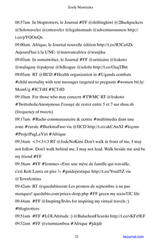 Zoely Mamizaka



08:57am In blogtrotters, le Journal #FF @driftingkiwi @2Backpackers
@Solotraveler @cntraveler @legalnomads @adventurousness http://
t.co/pYQOnQx
09:00am Afrique, le Journal nouvelle édition http://t.co/R3Ca4Zk ▸
Aujourd'hui à la UNE: @innovateafrica @wanjiku
09:03am In zomatwitter, le Journal #FF @ariniaina @lrakoto
@malagasy @pakysse @hdleague @solofo http://t.co/OzqTBxt
09:05am RT @IICD #Health organisation in #Uganda combats
#child mortality with text messages targeted to pregnant #women bit.ly/
MomUg #ICT4H #ICT4D
09:10am For those who may concern #TWMC RT @lrakoto
#TwittoholicAnonymous J'essaye de rester entre 5 et 7 sur shuu.sh
(frequency of tweets)
09:17am #Radio communautaire  centre #multimedia dans une
zone #rurale #BurkinaFaso via @IICD http://t.co/akCAnXI #leçons
#ProjetPagLaYiri #Afrique
09:34am 333 RT @JadeNoKimi Don't walk in front of me, I may
not follow. Don't walk behind me, I may not lead. Walk beside me and be
my friend #FF
09:38am #FF #femmes «Etre une mère de famille qui travaille,
c'est Koh Lanta en pire !» #guidepratique http://t.co/Youif5Z via
@Terrafemina
09:42am RT @quedubiocom Les promos de septembre à ne pas
manquer! quedubio.com/prices-drop.php #FF green my socioTIC life
09:44am #FF @InspirngTrvlrs for inspiring my virtual travels :)
#blogtrotters
09:51am #FF #LOLAttitude :) @BaluchonFleurdo http://t.co/vKFz9EF
09:52am #FF @etumnamboa #Afrique #jdcjdr


                                 32                         twournal.com
 