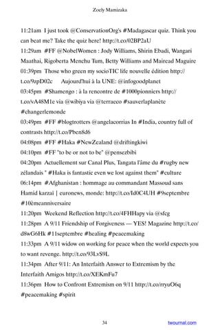 Zoely Mamizaka



11:21am I just took @ConservationOrg's #Madagascar quiz. Think you
can beat me? Take the quiz here! http://t.co/02BP2aU
11:29am #FF @NobelWomen : Jody Williams, Shirin Ebadi, Wangari
Maathai, Rigoberta Menchu Tum, Betty Williams and Mairead Maguire
01:39pm Those who green my socioTIC life nouvelle édition http://
t.co/9zpD02c ▸ Aujourd'hui à la UNE: @infogoodplanet
03:45pm #Shamengo : à la rencontre de #1000pionniers http://
t.co/vA48M1e via @wibiya via @terraeco #sauverlaplanète
#changerlemonde
03:49pm #FF #blogtrotters @angelacorrias In #India, country full of
contrasts http://t.co/Pben8d6
04:08pm #FF #Haka #NewZealand @driftingkiwi
04:10pm #FF to be or not to be @pensezbibi
04:20pm Actuellement sur Canal Plus, Tangata l'âme du #rugby new
zélandais  #Haka is fantastic even we lost against them #culture
06:14pm #Afghanistan : hommage au commandant Massoud sans
Hamid karzaï | euronews, monde: http://t.co/Id0C4UH #9septembre
#10èmeanniversaire
11:20pm Weekend Reflection http://t.co/4FHHapy via @sfcg
11:28pm A 9/11 Friendship of Forgiveness — YES! Magazine http://t.co/
d8wG6Hk #11septembre #healing #peacemaking
11:33pm A 9/11 widow on working for peace when the world expects you
to want revenge. http://t.co/93LvS9L
11:34pm After 9/11: An Interfaith Answer to Extremism by the
Interfaith Amigos http://t.co/XEKmFu7
11:36pm How to Confront Extremism on 9/11 http://t.co/rryuO6q
#peacemaking #spirit



                                   34                       twournal.com
 