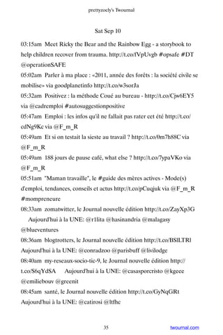 prettyzoely's Twournal



                                Sat Sep 10

03:15am Meet Ricky the Bear and the Rainbow Egg - a storybook to
help children recover from trauma. http://t.co/fVpUvgb #opsafe #DT
@operationSAFE
05:02am Parler à ma place : «2011, année des forêts : la société civile se
mobilise» via goodplanetinfo http://t.co/w3sorJa
05:32am Positivez : la méthode Coué au bureau - http://t.co/Cjw6EY5
via @cadremploi #autosuggestionpositive
05:47am Emploi : les infos qu'il ne fallait pas rater cet été http://t.co/
cdNg9Kc via @F_m_R
05:49am Et si on testait la sieste au travail ? http://t.co/0m7h88C via
@F_m_R
05:49am 188 jours de pause café, what else ? http://t.co/7ypaVKo via
@F_m_R
05:51am Maman travaille, le #guide des mères actives - Mode(s)
d'emploi, tendances, conseils et actus http://t.co/pCuqjuk via @F_m_R
#mompreneure
08:33am zomatwitter, le Journal nouvelle édition http://t.co/ZayXp3G
▸ Aujourd'hui à la UNE: @r1lita @hasinandria @malagasy
@blueventures
08:36am blogtrotters, le Journal nouvelle édition http://t.co/BSlLTRl ▸
Aujourd'hui à la UNE: @conradzoo @parisbuff @livilodge
08:40am my-reseaux-socio-tic-9, le Journal nouvelle édition http://
t.co/S6qYdSA ▸ Aujourd'hui à la UNE: @casasporcristo @kgeee
@emiliebouv @greenit
08:45am santé, le Journal nouvelle édition http://t.co/GyNqGRt ▸
Aujourd'hui à la UNE: @catirosi @ltfhc



                                    35                           twournal.com
 