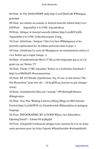 Zoely Mamizaka



08:54am In The DADANDRY daily http://t.co/CQtnUuR #Malagasy
genotype
08:54am ma-cabane-au-canada, le Journal nouvelle édition http://t.co/
EO5Fcid ▸ Aujourd'hui à la UNE: @jeanboileau
09:01am Afrique, le Journal nouvelle édition http://t.co/R3Ca4Zk ▸
Aujourd'hui à la UNE: @theafricareport @sfcg_
10:11am @kiwfranc : bonjour ! Oui c'est bien #Madagascar et les
portraits représentent les 18 ethnies présentes dans le pays :)
10:13am @kiwfranc La carte de Madagascar est normalement entière et
c'est Twitter qui a rogné l'image :-(
10:20am @sandriamirado Merci !!! Hé ça fait longtemps que je ne t'ai
point vue sur Twitter !!!!
10:22am Chiche !!! RT @jeanlucr Twitter va-t-il détrôner Facebook ?
http://t.co/Md28oIN #reseauxsociaux
10:25am RT @CTrivalle @patthomas: Joy, 81 ans, se fait tatouer Do
Not Resuscitate pour être sûr ... bit.ly/qEILuq (surtout ne pas changer
d'avis)
10:26am @iamthewitch Hey you ! wassup ? #FollowingFollowers
#blogtrotters
10:29am Very Nice Wishing Lanterns (Hung Ming) on Mid Autumn
Festival http://t.co/Ih3lF38 via @iamthewitch #Harendrina in malagasy
language
10:31am INFOGRAPHIC RT @TLWH Where Are Subscribers
Opening Email? – Litmus bit.ly/pkgJpI
10:37am @hopitalfr l'euthanasie désigne l'acte mettant fin à la vie d'une
autre personne pour lui éviter l'agonie #fininéluctable #soinspalliatifs




                                    36                        twournal.com
 