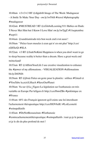 prettyzoely's Twournal



10:40am 333 RT @digidrift Image of The Week: Madagascar
- A Smile To Make Your Day - ow.ly/1wT6tS #travel #photography
#madagascar
10:42am #MUSTREAD ! RT @eGlobalLearning 9/11 Babies on Dads:
'I Never Met Him but I Know I Love Him' ow.ly/1wTjqZ #11septembre
#sept11
10:44am @sandriamirado très bon week end à toi aussi !
10:50am  Prêter leurs muscles à ceux qui n' en ont plus http://t.co/
cQSXeQi #SLA
10:52am 3 RT @JadeNoKimi Happiness is when you don't want to go
to sleep because reality is better than a dream. Have a great week end
twitterland!
10:53am RT @AffirmYourLife I use creative visualization to enhance
the #power of my affirmations. - VISUALIZATION #affirmations
bit.ly/2bONJ6
10:56am RT @jfruiz Faites un geste pour la planète : utilisez #Gmail et
#YouTube lu.cx/x1LHazA #SaveOurPlanet
10:58am Vu sur @Le_Figaro La législation sur l'euthanasie est très
variable en Europe Par lefigaro.fr http://t.co/fbxwZBo #polémique en
#France
11:01am 68% des Français ignorent qu'il existe une loi interdisant
l'acharnement thérapeutique http://t.co/HOV8aR1 #LoiLeonetti
#soinspalliatifs
11:03am #DoNotRessuscitate #Euthanasie
#contreacharnementthérapeutique #soinspalliatifs : tout ça je le pense
et je le dis du plus profond de moi !




                                   37                         twournal.com
 