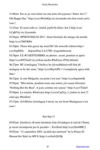 Zoely Mamizaka



11:08am Sur ce, je vous laisse sur une note très joyeuse ! Sister Act 2 
Oh Happy Day  http://t.co/sWchdQq via @youtube très bon week end à
tous !
11:12am Et aussi celle-ci : Joyful, joyful by Sister Act 2 http://t.co/
LCgKVty via @youtube
01:01pm #PHOTOQUAI 2011 : 3ème biennale des images du monde
http://t.co/2MJ3KPw
01:38pm Those who green my socioTIC life nouvelle édition http://
t.co/9zpD02c ▸ Aujourd'hui à la UNE: @quedubiocom
03:38pm LE #11SEPTEMBRE en photos : avant, pendant et après
http://t.co/D933un0 via scriban media #InFocus #TheAtlantic
06:27pm RT @malagasy I believe he (@razibkhan) will find all
malagasy to be the same. http://t.co/Msy41PS  I completely agree with
him !
06:52pm Je suis Malgache, un point c’est tout ! http://t.co/hxpmwkK
07:01pm Moi-même, pendant toute une soirée, j'ai essayé d'écouter
Nothing But the Beat. A jeun, comme son auteur. http://t.co/v7LIxt4
07:04pm La rentrée #listéraire http://t.co/oCrpYyy  j'adore le mot !!!
ainsi que #badlisté
07:15pm @LilDelsa @malagasy I mean, we are from Madagascar c'est
tout !


                                Sun Sep 11

05:03am [Archive] «Si mon intention était d’éradiquer le mal de l’Islam,
je serais récompensé par le paradis» - Terrifiant http://t.co/QotMBC2
05:03am “11 septembre 2001: au-delà des attentats” by le Prince El
Hassan bin Talal via SPCG http://t.co/boLQURy


                                    38                           twournal.com
 