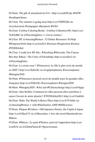 prettyzoely's Twournal



05:56am The gift of sisterhood on 9/11 : http://t.co/nDJCykc #GFW
#endingviolence
06:13am The summer is going away http://t.co/7ZMVQlx via
@ecritsrestent #campagnes #propreté #USA
06:21am Cowboy Coloring Books - Cowboy Collection 001: http://t.co/
VeJOeRE via @ParentingExtra  c'est la rentrée !
06:23am RT @AmazingWomen : 32 Online Resources To Help
#EmpowerGirls http://t.co/tetuXv1 #women #inspiration #action
#TEDGlobal
06:27am I really love RT this : #Teaching #Diversity: The Crayon
Box that Talked - The Color of Friendship: http://t.co/uallc1i via
@ParentingExtra
06:31am Le saviez-vous ? #Vancouver, la ville la plus verte du monde
en 2020 ? http://t.co/TaZicZe via @agirprlaplanete #saveourplanet
#Imagine2020
06:39am #Vancouver pourrait servir de modèle pour les grandes villes
françaises http://t.co/XHr5sEs #saveourplanet #imagine2020
06:40am #Imagine2020 : #Art and #Climatechange http://t.co/Jv4gxje
06:43am Alex Steffen: Comment les villes peuvent-elles contribuer à
sauver l'avenir de notre planète? #TEDGlobal2011 http://t.co/5Aak0zL
06:52am Make The World A Better Place http://t.co/A7V3nQv via
@AmazingWomen  with #Similarities AND #Differences
07:01am #Japan #Culture : Old Japanese Stories, the Cupid of Japan
http://t.co/b1KzeUT via @Muzachan  love the word Okuninushi-no-
Mikoto
07:03am #Maroc : Le parti #Twitter, parti de l'opposition http://t.co/
Lox4G3r via @GlobalVoicesFr #gouvernance



                                   39                         twournal.com
 
