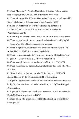 Zoely Mamizaka



07:04am Maraoka: Ny Antoko Mpanohitra #Twitter · Global Voices
teny Malagasy http://t.co/qiuXn58 #fitondrana #vahoaka
07:05am Morocco: The #Twitter Opposition Party http://t.co/lmwAYHQ
via @globalvoices  #Governance by the #people ! YES !
07:10am Daryl Hannah on Why She’s Protesting Tar Sands in
DC (Video) http://t.co/xfwlS79 via @psave  mon modèle de
#desobeissancecivile
07:12am Top #Activism Stories: http://t.co/7s6TrEh #civildisobedience
08:33am zomatwitter, le Journal nouvelle édition http://t.co/ZayXp3G
▸ Aujourd'hui à la UNE: @rymakao @rovamanga
08:36am blogtrotters, le Journal nouvelle édition http://t.co/BSlLTRl ▸
Aujourd'hui à la UNE: @downtowntravel @tlwh
08:40am my-reseaux-socio-tic-9, le Journal nouvelle édition http://t.co/
S6qYdSA ▸ Aujourd'hui à la UNE: @chinareflection
08:45am santé, le Journal est sorti de presse! http://t.co/GyNqGRt
08:54am ma-cabane-au-canada, le Journal est sorti de presse! http://t.co/
EO5Fcid
09:01am Afrique, le Journal nouvelle édition http://t.co/R3Ca4Zk ▸
Aujourd'hui à la UNE: @tunisienews2011 @slateafrique
12:10pm RT @sebasrioux Lettre ouverte aux autres humains http://t.co/
bULgZ4q In #macabaneaucanada Journal http://t.co/ojVYraJ #appel
#insurrection
01:30pm Moi j’ai «entendu» la «Lettre ouverte aux autres humains» de
Denis McCready http://t.co/tnNKWm3
01:38pm Those who green my socioTIC life est sorti de presse! http://
t.co/9zpD02c




                                  40                         twournal.com
 