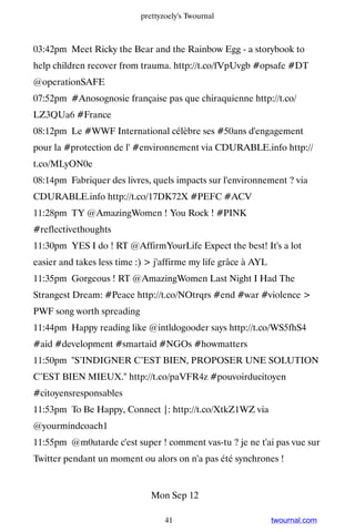 prettyzoely's Twournal



03:42pm Meet Ricky the Bear and the Rainbow Egg - a storybook to
help children recover from trauma. http://t.co/fVpUvgb #opsafe #DT
@operationSAFE
07:52pm #Anosognosie française pas que chiraquienne http://t.co/
LZ3QUa6 #France
08:12pm Le #WWF International célèbre ses #50ans d'engagement
pour la #protection de l' #environnement via CDURABLE.info http://
t.co/MLyON0e
08:14pm Fabriquer des livres, quels impacts sur l'environnement ? via
CDURABLE.info http://t.co/17DK72X #PEFC #ACV
11:28pm TY @AmazingWomen ! You Rock ! #PINK
#reflectivethoughts
11:30pm YES I do ! RT @AffirmYourLife Expect the best! It's a lot
easier and takes less time :)  j'affirme my life grâce à AYL
11:35pm Gorgeous ! RT @AmazingWomen Last Night I Had The
Strangest Dream: #Peace http://t.co/NOtrqrs #end #war #violence 
PWF song worth spreading
11:44pm Happy reading like @intldogooder says http://t.co/WS5fhS4
#aid #development #smartaid #NGOs #howmatters
11:50pm S’INDIGNER C’EST BIEN, PROPOSER UNE SOLUTION
C’EST BIEN MIEUX. http://t.co/paVFR4z #pouvoirducitoyen
#citoyensresponsables
11:53pm To Be Happy, Connect |: http://t.co/XtkZ1WZ via
@yourmindcoach1
11:55pm @m0utarde c'est super ! comment vas-tu ? je ne t'ai pas vue sur
Twitter pendant un moment ou alors on n'a pas été synchrones !


                               Mon Sep 12

                                   41                           twournal.com
 