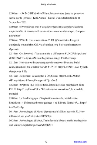 Zoely Mamizaka



12:01am 333 RT @VeroNirina Aucune cause juste ne peut être
servie par la terreur. [ Kofi Annan ] Extrait d'une déclaration le 11
Septembre 2001
12:04am @VeroNirina chut ! ce gouvernement se comporte comme
un proxénète et nous vend à des vautours en nous disant que c’est pour
notre bien
12:06am Pétrole contre nourriture ? RT @VeroNirina L'argent
du pétrole wp.me/pSsx-CG /via @anticor_org #lutteanticorruption
#pétrole
12:10am Get involved : You can make a difference #UNDP: http://t.co/
zEWO2WF via @VeroNirina #agentsofchange #bethechange
12:12am How can we help young people empower lives and build
resilient nations for a better world? #UNDP http://t.co/Nh4Lnae #youth
#empower #life
12:16am Règlement de comptes à OK Corral http://t.co/LLWdbj8
#Françafrique #Bourgi le repenti ? je rêve !
12:22am #Pétrole : La fête est finie, il faut nettoyer maintenant dit le
PNUE http://t.co/ld4rnVH  Pétrole contre nourriture, le scandale
mondial
05:01am Le lundi magique d’inspiration culturelle, sociale et/ou
historique : « Unintended consequences » by Edward Tenner #… http://
t.co/A6TzpJp
06:19am According to @Klout, @prettyzoely's Klout score is 50. How
influential are you? http://t.co/8P2VJp4
06:20am According to @klout, I'm influential about: music, madagascar,
and venture capital http://t.co/w82pGSO




                                  42                           twournal.com
 