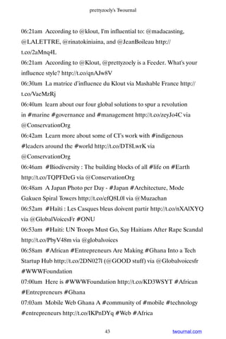 prettyzoely's Twournal



06:21am According to @klout, I'm influential to: @madacasting,
@LALETTRE, @rinatokiniaina, and @JeanBoileau http://
t.co/2aMnq4L
06:21am According to @Klout, @prettyzoely is a Feeder. What's your
influence style? http://t.co/qnAJw8V
06:30am La matrice d’influence du Klout via Mashable France http://
t.co/VaeMzRj
06:40am learn about our four global solutions to spur a revolution
in #marine #governance and #management http://t.co/zeyJo4C via
@ConservationOrg
06:42am Learn more about some of CI’s work with #indigenous
#leaders around the #world http://t.co/DT8LwrK via
@ConservationOrg
06:46am #Biodiversity : The building blocks of all #life on #Earth
http://t.co/TQPFDeG via @ConservationOrg
06:48am A Japan Photo per Day - #Japan #Architecture, Mode
Gakuen Spiral Towers http://t.co/efQ8L0l via @Muzachan
06:52am #Haïti : Les Casques bleus doivent partir http://t.co/nXAlXYQ
via @GlobalVoicesFr #ONU
06:53am #Haiti: UN Troops Must Go, Say Haitians After Rape Scandal
http://t.co/PbyV48m via @globalvoices
06:58am #African #Entrepreneurs Are Making #Ghana Into a Tech
Startup Hub http://t.co/2DN027l (@GOOD stuff) via @Globalvoicesfr
#WWWFoundation
07:00am Here is #WWWFoundation http://t.co/KD3WSYT #African
#Entrepreneurs #Ghana
07:03am Mobile Web Ghana A #community of #mobile #technology
#entrepreneurs http://t.co/IKPnDYq #Web #Africa


                                  43                        twournal.com
 