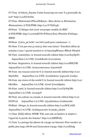 prettyzoely's Twournal



07:57am @Valerie_Payotte J'aime beaucoup ton nom La grenouille du
web http://t.co/EG4vJAx
07:59am #Informatif #NeedToKnow : Bien choisir sa #formation
#humanitaire @YOUPHIL http://t.co/VTQGrqU
08:01am “L’Afrique doit avoir son propre modèle de RSE”
@YOUPHIL http://t.co/usluKVD #ThierryTene #Institut #Afrique
#RSE
08:06am @nico_pn hello ! un Joli Lundi pour commencer :-)
08:10am C'est pas tout ça mais je dois vous laisser ! Excellent début de
semaine à tous ! special mention to @AmazingWomen #Rock #Joyful
08:33am zomatwitter, le Journal nouvelle édition http://t.co/ZayXp3G
▸ Aujourd'hui à la UNE: @toshikoshi @veronirina
08:36am blogtrotters, le Journal nouvelle édition http://t.co/BSlLTRl ▸
Aujourd'hui à la UNE: @marcomorawec @parisbuff
08:41am my-reseaux-socio-tic-9, le Journal nouvelle édition http://t.co/
S6qYdSA ▸ Aujourd'hui à la UNE: @emiliebouv @greenit @soliya
08:41am my-vision-of-the-world-9, le Journal nouvelle édition http://t.co/
bIkARav ▸ Aujourd'hui à la UNE: @wwf @worldpulse
08:45am santé, le Journal nouvelle édition http://t.co/GyNqGRt ▸
Aujourd'hui à la UNE: @catsg35
08:54am ma-cabane-au-canada, le Journal nouvelle édition http://t.co/
EO5Fcid ▸ Aujourd'hui à la UNE: @jeanboileau @tahinarabe
09:00am Afrique, le Journal nouvelle édition http://t.co/R3Ca4Zk ▸
Aujourd'hui à la UNE: @afriqueavenir @emeka_okafor
11:24am [Old] Affaire #DSK Elle aura mis en lumière le mépris à
l’égard de la parole des femmes http://t.co/QHfPoZy
11:31am Le partage des photos de voyage sur Internet: Pour toucher un
public plus large (40-60 ans) Generation-voyage: http://t.co/iItIaIg


                                   45                         twournal.com
 