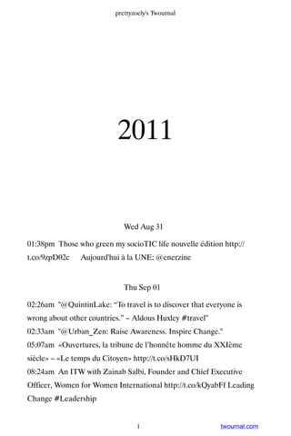 prettyzoely's Twournal




                           2011


                             Wed Aug 31

01:38pm Those who green my socioTIC life nouvelle édition http://
t.co/9zpD02c ▸ Aujourd'hui à la UNE: @enerzine


                             Thu Sep 01

02:26am "@QuintinLake: “To travel is to discover that everyone is
wrong about other countries.” – Aldous Huxley #travel"
02:33am "@Urban_Zen: Raise Awareness. Inspire Change."
05:07am «Ouvertures, la tribune de l’honnête homme du XXIème
siècle» – «Le temps du Citoyen» http://t.co/sHkD7UI
08:24am An ITW with Zainab Salbi, Founder and Chief Executive
Officer, Women for Women International http://t.co/kQyabFf Leading
Change #Leadership


                                 1                        twournal.com
 