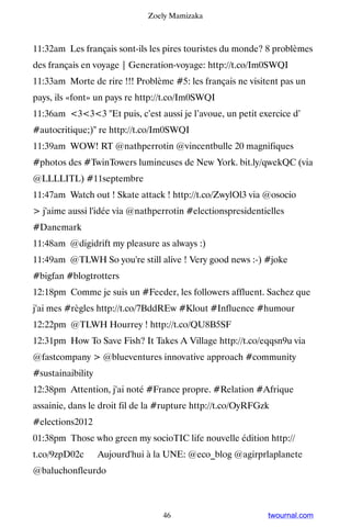 Zoely Mamizaka



11:32am Les français sont-ils les pires touristes du monde? 8 problèmes
des français en voyage | Generation-voyage: http://t.co/Im0SWQI
11:33am Morte de rire !!! Problème #5: les français ne visitent pas un
pays, ils «font» un pays re http://t.co/Im0SWQI
11:36am 333 Et puis, c’est aussi je l’avoue, un petit exercice d’
#autocritique;) re http://t.co/Im0SWQI
11:39am WOW! RT @nathperrotin @vincentbulle 20 magnifiques
#photos des #TwinTowers lumineuses de New York. bit.ly/qwekQC (via
@LLLLITL) #11septembre
11:47am Watch out ! Skate attack ! http://t.co/ZwylOl3 via @osocio
 j'aime aussi l'idée via @nathperrotin #electionspresidentielles
#Danemark
11:48am @digidrift my pleasure as always :)
11:49am @TLWH So you're still alive ! Very good news :-) #joke
#bigfan #blogtrotters
12:18pm Comme je suis un #Feeder, les followers affluent. Sachez que
j'ai mes #règles http://t.co/7BddREw #Klout #Influence #humour
12:22pm @TLWH Hourrey ! http://t.co/QU8B5SF
12:31pm How To Save Fish? It Takes A Village http://t.co/eqqsn9u via
@fastcompany  @blueventures innovative approach #community
#sustainaibility
12:38pm Attention, j'ai noté #France propre. #Relation #Afrique
assainie, dans le droit fil de la #rupture http://t.co/OyRFGzk
#elections2012
01:38pm Those who green my socioTIC life nouvelle édition http://
t.co/9zpD02c ▸ Aujourd'hui à la UNE: @eco_blog @agirprlaplanete
@baluchonfleurdo



                                  46                         twournal.com
 