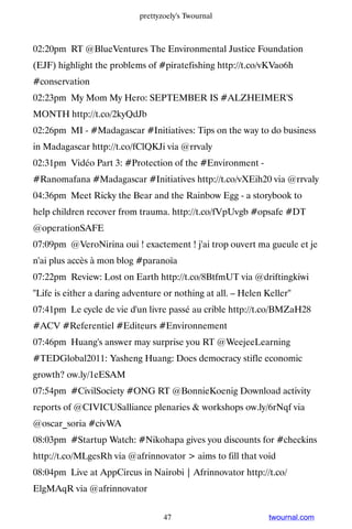 prettyzoely's Twournal



02:20pm RT @BlueVentures The Environmental Justice Foundation
(EJF) highlight the problems of #piratefishing http://t.co/vKVao6h
#conservation
02:23pm My Mom My Hero: SEPTEMBER IS #ALZHEIMER'S
MONTH http://t.co/2kyQdJb
02:26pm MI - #Madagascar #Initiatives: Tips on the way to do business
in Madagascar http://t.co/fClQKJi via @rrvaly
02:31pm Vidéo Part 3: #Protection of the #Environment -
#Ranomafana #Madagascar #Initiatives http://t.co/vXEih20 via @rrvaly
04:36pm Meet Ricky the Bear and the Rainbow Egg - a storybook to
help children recover from trauma. http://t.co/fVpUvgb #opsafe #DT
@operationSAFE
07:09pm @VeroNirina oui ! exactement ! j'ai trop ouvert ma gueule et je
n'ai plus accès à mon blog #paranoïa
07:22pm Review: Lost on Earth http://t.co/8BtfmUT via @driftingkiwi
Life is either a daring adventure or nothing at all. – Helen Keller
07:41pm Le cycle de vie d'un livre passé au crible http://t.co/BMZaH28
#ACV #Referentiel #Editeurs #Environnement
07:46pm Huang's answer may surprise you RT @WeejeeLearning
#TEDGlobal2011: Yasheng Huang: Does democracy stifle economic
growth? ow.ly/1eESAM
07:54pm #CivilSociety #ONG RT @BonnieKoenig Download activity
reports of @CIVICUSalliance plenaries  workshops ow.ly/6rNqf via
@oscar_soria #civWA
08:03pm #Startup Watch: #Nikohapa gives you discounts for #checkins
http://t.co/MLgesRh via @afrinnovator  aims to fill that void
08:04pm Live at AppCircus in Nairobi | Afrinnovator http://t.co/
ElgMAqR via @afrinnovator


                                   47                          twournal.com
 