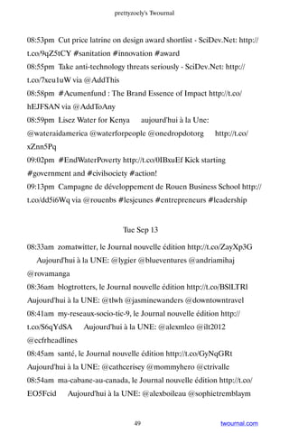prettyzoely's Twournal



08:53pm Cut price latrine on design award shortlist - SciDev.Net: http://
t.co/9qZ5tCY #sanitation #innovation #award
08:55pm Take anti-technology threats seriously - SciDev.Net: http://
t.co/7xeu1uW via @AddThis
08:58pm #Acumenfund : The Brand Essence of Impact http://t.co/
hEJFSAN via @AddToAny
08:59pm Lisez Water for Kenya ▸ aujourd'hui à la Une:
@wateraidamerica @waterforpeople @onedropdotorg ▸ http://t.co/
xZnn5Pq
09:02pm #EndWaterPoverty http://t.co/0IBxuEf Kick starting
#government and #civilsociety #action!
09:13pm Campagne de développement de Rouen Business School http://
t.co/dd5i6Wq via @rouenbs #lesjeunes #entrepreneurs #leadership


                              Tue Sep 13

08:33am zomatwitter, le Journal nouvelle édition http://t.co/ZayXp3G
▸ Aujourd'hui à la UNE: @lygier @blueventures @andriamihaj
@rovamanga
08:36am blogtrotters, le Journal nouvelle édition http://t.co/BSlLTRl ▸
Aujourd'hui à la UNE: @tlwh @jasminewanders @downtowntravel
08:41am my-reseaux-socio-tic-9, le Journal nouvelle édition http://
t.co/S6qYdSA ▸ Aujourd'hui à la UNE: @alexmleo @ilt2012
@ecfrheadlines
08:45am santé, le Journal nouvelle édition http://t.co/GyNqGRt ▸
Aujourd'hui à la UNE: @cathcerisey @mommyhero @ctrivalle
08:54am ma-cabane-au-canada, le Journal nouvelle édition http://t.co/
EO5Fcid ▸ Aujourd'hui à la UNE: @alexboileau @sophietremblaym


                                  49                         twournal.com
 