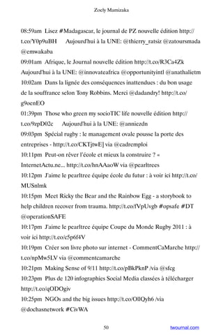 Zoely Mamizaka



08:59am Lisez #Madagascar, le journal de PZ nouvelle édition http://
t.co/Y0p9uBH ▸ Aujourd'hui à la UNE: @thierry_ratsiz @zatoursmada
@emwakaba
09:01am Afrique, le Journal nouvelle édition http://t.co/R3Ca4Zk ▸
Aujourd'hui à la UNE: @innovateafrica @opportunityintl @anathalietm
10:02am Dans la lignée des conséquences inattendues : du bon usage
de la souffrance selon Tony Robbins. Merci @dadandry! http://t.co/
g9oenEO
01:39pm Those who green my socioTIC life nouvelle édition http://
t.co/9zpD02c ▸ Aujourd'hui à la UNE: @anniezdn
09:03pm Spécial rugby : le management ovale pousse la porte des
entreprises - http://t.co/CKTjtwE] via @cadremploi
10:11pm Peut-on rêver l’école et mieux la construire ? «
InternetActu.ne... http://t.co/hnAAaoW via @pearltrees
10:12pm J'aime le pearltree équipe école du futur : à voir ici http://t.co/
MUSnlmk
10:15pm Meet Ricky the Bear and the Rainbow Egg - a storybook to
help children recover from trauma. http://t.co/fVpUvgb #opsafe #DT
@operationSAFE
10:17pm J'aime le pearltree équipe Coupe du Monde Rugby 2011 : à
voir ici http://t.co/c5p6f4V
10:19pm Créer son livre photo sur internet - CommentCaMarche http://
t.co/npMw5LV via @commentcamarche
10:21pm Making Sense of 9/11 http://t.co/pBkPknP /via @sfcg
10:23pm Plus de 120 infographies Social Media classées à télécharger
http://t.co/qODOgiv
10:25pm NGOs and the big issues http://t.co/OllQyh6 /via
@dochasnetwork #CivWA


                                   50                          twournal.com
 