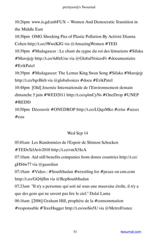 prettyzoely's Twournal



10:26pm www.is.gd/anbFUX -- Women And Democratic Transition in
the Middle East
10:30pm OMG Shocking Pics of Plastic Pollution By Activist Dianna
Cohen http://t.co/iWwcKJG via @AmazingWomen #TED
10:39pm #Madagascar : Le chant du cygne du roi des lémuriens #Sifaka
#Marojejy http://t.co/4d0zUoc via @GlobalVoicesFr #documentaire
#ErikPatel
10:39pm #Madagascar: The Lemur King Swan Song #Sifaka #Marojejy
http://t.co/bgvBirh via @globalvoices #docu #ErikPatel
10:48pm [Old] Journée Internationale de l’Environnement demain
dimanche 5 juin #WED2011 http://t.co/q4mCyNs #OneDrop #UNEP
#REDD
10:50pm Découvrir #ONEDROP http://t.co/LQqoMko #crise #acces
#eau


                               Wed Sep 14

05:01am Les Randonnées de l'Espoir de Shimon Schocken
#TEDxTelAviv2010 http://t.co/vmX5IeA
07:10am Aid still benefits companies from donor countries http://t.co/
gHS4w77 via @guardian
07:18am #Video : #SouthSudan #wrestling for #peace on cnn.com
http://t.co/GQ4jfIm via @RepSouthSudan
07:23am Il n'y a personne qui soit né sous une mauvaise étoile, il n'y a
que des gens qui ne savent pas lire le ciel. Dalaï Lama
08:16am [2006] Graham Hill, prophète de la #consommation
#responsable #TreeHugger http://t.co/ooSis5U via @MetroFrance




                                   51                         twournal.com
 