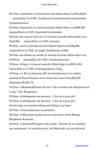 Zoely Mamizaka



08:33am zomatwitter, le Journal nouvelle édition http://t.co/ZayXp3G
▸ Aujourd'hui à la UNE: @m0utarde @tandriamirado @hasinandria
@jlandrianarisoa
08:36am blogtrotters, le Journal nouvelle édition http://t.co/BSlLTRl ▸
Aujourd'hui à la UNE: @parisbuff @sabinalohr
08:41am my-reseaux-socio-tic-9, le Journal nouvelle édition http://t.co/
S6qYdSA ▸ Aujourd'hui à la UNE: @wanlov
08:45am santé, le Journal nouvelle édition http://t.co/GyNqGRt ▸
Aujourd'hui à la UNE: @catsg35 @katthorsen @ltfhc
08:54am ma-cabane-au-canada, le Journal nouvelle édition http://t.co/
EO5Fcid ▸ Aujourd'hui à la UNE: @catherineheroux
09:01am Afrique, le Journal nouvelle édition http://t.co/R3Ca4Zk ▸
Aujourd'hui à la UNE: @africagoodnews @sfcg_
09:34am +1 RT @cathcerisey RT @maisonducancer: Le combat
acharné de Pascal Foucher sur la maison du cancer bit.ly/pFcyJH
#myélome Plz RT TY
09:35am @BaluchonFleurdo De rien ! Elle est belle cette #citation n'est
ce pas ? Très #inspirante...
09:36am @intldogooder my pleasure :-) You do a great job !
09:39am @intldogooder my pleasure :-) You do a great job !
#motivating to read about #smartaid failing to act (me)
09:39am @maisonducancer no probleme
09:43am @Muzachan my pleasure to read stories about #Japan
#traditions #customs
09:46am @AnnieZdN bonjour Jolie Annie ! Désolée de ne répondre
que maintenant ! Je vais bien merci. Joli Mercredi à toi avec plein de
҉҉҉



                                  52                         twournal.com
 