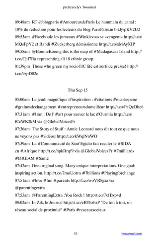 prettyzoely's Twournal



09:48am RT @blogparis #AmoureuxdeParis Le hammam du canal :
10% de réduction pour les lecteurs du blog ParisParis.in bit.ly/pKV2U2
09:53am #Facebook: les jumeaux #Winklevoss se «vengent» http://t.co/
MQsFpY2 et Randi #Zuckerberg démissionne http://t.co/xMAyXIP
09:58am @BonnieKoenig this is the map of #Madagascar Island http://
t.co/Cjtl7Ra representing all 18 ethnic group.
01:39pm Those who green my socioTIC life est sorti de presse! http://
t.co/9zpD02c


                              Thu Sep 15

05:00am Le jeudi magnifique d’inspiration : #citations #nicolaspene
#grainesdechangement #entrepreneursdumeilleur http://t.co/PaQzOhe6
07:31am #Iran : De l' #art pour sauver le lac d'Ourmia http://t.co/
fCcWK2kM via @GlobalVoicesFr
07:36am The Story of Stuff : Annie Leonard nous dit tout ce que nous
ne voyons pas #vidéos: http://t.co/kWqlNnWO
07:39am La #Communauté de Sant’Egidio fait reculer le #SIDA
en #Afrique http://t.co/hpkRrqf9 via @GlobalVoicesFr #7milliards
#DREAM #Santé
07:42am One original song. Many unique interpretations. One goal:
inspiring action. http://t.co/7moUotva #7billions #Playingforchange
07:51am #love #fun #parents http://t.co/woVR8gxa via
@parentingextra
07:53am @ParentingExtra :You Rock ! http://t.co/7x1Bxp4d
08:02am In Zik, le Journal http://t.co/eBThzbxP De toit à toit, un
réseau social de proximité #Paris #reseauxsociaux




                                  53                         twournal.com
 