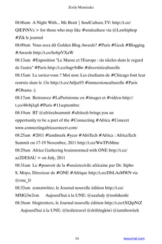 Zoely Mamizaka



08:06am A Night With... Mz Bratt | SoulCulture.TV: http://t.co/
QlEPiNVz  for those who may like #soulculture via @Lawhiphop
#Zik le journal
08:09am Vous avez dit Golden Blog Awards? #Paris #Geek #Blogging
#Awards http://t.co/hohpVXaW
08:13am #Exposition Le Maroc et l'Europe : six siècles dans le regard
de l'autre #Paris http://t.co/6xgv9sBw #diversitéculturelle
08:15am Le saviez-vous ? Moi non: Les étudiants de #Chicago font leur
rentrée dans le 13e http://t.co/Atfjzz93 #immersionculturelle #Paris
#Obama :)
08:17am Retrouvez #LaParisienne en #images et #vidéos http://
t.co/48vbj1q8 #Paris #11septembre
08:19am RT @afritechsummit #afritech brings you an
opportunity to be a part of the #Connecting #Africa #Concert
www.connectingafricaconcert.com/
08:25am #2011 #landmark #year #AfriTech #Africa : AfricaTech
Summit on 17-19 November, 2011 http://t.co/WwTPsMme
08:29am Africa Gathering brainstormed with ONE http://t.co/
az2DESAU  on July, 2011
08:31am Le #pouvoir de la #societecivile africaine par Dr. Sipho
S. Moyo, Directeur de #ONE #Afrique http://t.co/DbLAsMWN via
@one_fr
08:33am zomatwitter, le Journal nouvelle édition http://t.co/
MMG3w2vm ▸ Aujourd'hui à la UNE: @azafady @toshikoshi
08:36am blogtrotters, le Journal nouvelle édition http://t.co/tXQipNtZ
▸ Aujourd'hui à la UNE: @leslietravel @driftingkiwi @iamthewitch




                                  54                            twournal.com
 