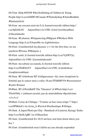 prettyzoely's Twournal



08:37am Help #STOP #SexTrafficking of Children  Young
People http://t.co/oOilf8Fl #Canada #Thebodyshop #AnitaRoddick
#Iamanactivist
08:41am my-reseaux-socio-tic-9, le Journal nouvelle édition http://
t.co/6jZcDo3G ▸ Aujourd'hui à la UNE: @iicd @ecfrheadlines
@theantimedia
08:41am #Lebanon: #Empowering #Migrant #Workers With
Language http://t.co/YAvpu40x via @globalvoices
08:45am @iamthewitch my pleasure :)  for the first time, we are
synchron #France #Malaysia :)
08:45am santé, le Journal nouvelle édition http://t.co/YyDPT2cj ▸
Aujourd'hui à la UNE: @yourmindcoach1
08:54am ma-cabane-au-canada, le Journal nouvelle édition
http://t.co/9OdOvkTT ▸ Aujourd'hui à la UNE: @alexboileau
@sophietremblaym
08:56am RT @kiwfranc RT @laliguecancer «Ici, nous récupérons la
féminité que le cancer nous a volée» fb.me/TFkRMVVb #seressourcer
#santé #cancer
09:00am RT @ParisBuFF The Gleaners of #Paris http://t.co/
YEwhTbbc  joliment raconté, pas de misérabilisme #positivisme
333
09:08am Corne de l'Afrique : Comme au bon vieux temps ? http://
t.co/0PMrkaCc via @one_fr #revival #authentique #Afrique
09:10am A Japan Photo per Day - Hundreds of Lanterns, Kasuga Taisha
http://t.co/Xn6L1gBC via @Muzachan
09:14am @iamthewitch It's 10:15 am here and what about where you
live ?
09:15am @iamthewitch sorry I did'nt see you already responded


                                  55                        twournal.com
 