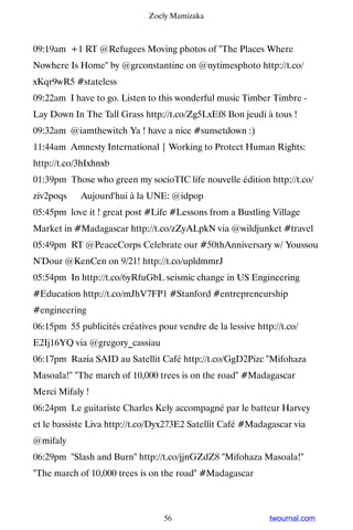 Zoely Mamizaka



09:19am +1 RT @Refugees Moving photos of The Places Where
Nowhere Is Home by @grconstantine on @nytimesphoto http://t.co/
xKqr9wR5 #stateless
09:22am I have to go. Listen to this wonderful music Timber Timbre -
Lay Down In The Tall Grass http://t.co/Zg5LxEf8 Bon jeudi à tous !
09:32am @iamthewitch Ya ! have a nice #sunsetdown :)
11:44am Amnesty International | Working to Protect Human Rights:
http://t.co/3hIxhnxb
01:39pm Those who green my socioTIC life nouvelle édition http://t.co/
ziv2poqs ▸ Aujourd'hui à la UNE: @idpop
05:45pm love it ! great post #Life #Lessons from a Bustling Village
Market in #Madagascar http://t.co/zZyALpkN via @wildjunket #travel
05:49pm RT @PeaceCorps Celebrate our #50thAnniversary w/ Youssou
N'Dour @KenCen on 9/21! http://t.co/upldmmrJ
05:54pm In http://t.co/6yRfuGbL seismic change in US Engineering
#Education http://t.co/mJhV7FP1 #Stanford #entrepreneurship
#engineering
06:15pm 55 publicités créatives pour vendre de la lessive http://t.co/
E2Ij16YQ via @gregory_cassiau
06:17pm Razia SAID au Satellit Café http://t.co/GgD2Pizc Mifohaza
Masoala! The march of 10,000 trees is on the road #Madagascar
Merci Mifaly !
06:24pm Le guitariste Charles Kely accompagné par le batteur Harvey
et le bassiste Liva http://t.co/Dyx273E2 Satellit Café #Madagascar via
@mifaly
06:29pm Slash and Burn http://t.co/jjnGZdZ8 Mifohaza Masoala!
The march of 10,000 trees is on the road #Madagascar



                                  56                          twournal.com
 