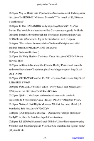 prettyzoely's Twournal



06:34pm Msg de Razia Said #protection #environnement #Madagascar
http://t.co/FmJDNGnE Mifohaza Masoala The march of 10,000 trees
is on the road
06:40pm In The DADANDRY daily http://t.co/BmnYX917 LeVar
Burton The iconic brand returns--with a 21st-century upgrade for iPads.
06:41pm Borehole breakthrough for Botswana’s Bushmen http://t.co/
KCfXsbhx via @Survival  Joy in the Kalahari as well re-opens
06:44pm 'We are here for our children’ In beautiful #pictures: tribal
children http://t.co/M1ZEDAI8 via @Survival
06:45pm @chinareflection :)
06:47pm Sir Wally Herbert Christmas Cards http://t.co/KDHMAi0c on
Survival Shop
06:53pm Al Gore talks about the Climate Reality Project and marvels
at the sophistication of Stephen's global warming metaphor http://t.co/
OVY1N8M6
06:57pm #TEDxWWF on Oct 13, 2011 - Geneva,Switzerland http://t.co/
RPBk1lUO #WWF
06:59pm #DEVELOPMENT: When Poverty Goals Fail, What Next? -
IPS ipsnews.net http://t.co/BnYk4ise #CivWA
07:03pm QR : L #Afrique enthousiaste à assurer la survie du
               ’
Protocole de #Kyoto http://t.co/eTR07oj4 #COP17 #Durban #RSA
07:06pm National Civil Rights Museum: MLK  Lorraine Motel | A
Wandering Sole http://t.co/VF5cGDyb
07:10pm [Old] Impossible absence – Qui lancera l’alerte? http://t.co/
EutTyfYl  place de l'art dans la politique #culture
07:11pm RT @NobelWomen @uscb Tell the US media to start covering
#conflict and #humanrights in #Burma! Use social media 4 good! bit.ly/
p6kyZ6 #ict4d


                                  57                         twournal.com
 