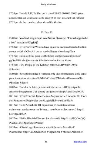 Zoely Mamizaka



07:20pm Inside Job, le film qui a coûté 20 000 000 000 000 $ pour
documenter sur les dessous de la crise !!! en tout cas, c'est sur l'affiche
07:21pm du lard ou du cochon #candide #naïve


                                Fri Sep 16

05:01am Vendredi magnifique avec Novak Djokovic: “I’m so happy to be
a boy” http://t.co/JCggPAj7
07:53am RT @Survival We also have an entire section dedicated to film
on our website! Check it out at survivalinternational.org/films
07:57am Enfin de l'eau pour les Bushmen du Botswana http://t.co/
pgQxu8W9 via @survivalfr #droitshumains #acces #eau
07:58am First People of the Kalahari http://t.co/HVhnFvD0 via
@Survival
08:03am #cestpasmonidee ! Humana crée une communauté de la santé
pour les seniors http://t.co/0nNh60cC via @CTrivalle #HumanaVille
#Seniors #Santé
08:07am Dur dur de faire ça pourtant libérateur :) RT @netpublic
Analyser l'occupation d'un disque dur (dossier) http://t.co/eEwubXIR
08:11am RT @fcouchet J'interviens à Angoulême le 7 octobre 2011 lors
des Rencontres Régionales du #LogicielLibre ur1.ca/53afw
08:17am via @ActuaLitté RT @jeanlucr L'iBookstore donne
maintenant rendez-vous sur Twitter... pour booster les ventes ? http://
t.co/bOn3T0CA
08:22am Fluide Glacial délire sur les séries télé http://t.co/fFQOmQjQ
#ActuaLitté #parodies #series
08:33am #SantéLog : Toutes nos actualités sur la Maladie d’
#Alzheimer http://t.co/OQiBlIGR #septembre #MoisdelAlzheimer


                                    58                           twournal.com
 
