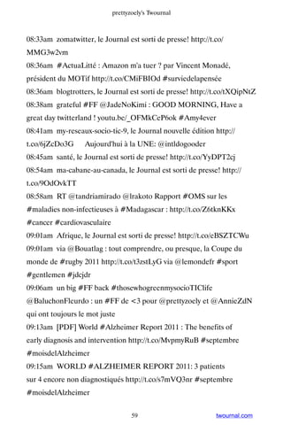 prettyzoely's Twournal



08:33am zomatwitter, le Journal est sorti de presse! http://t.co/
MMG3w2vm
08:36am #ActuaLitté : Amazon m'a tuer ? par Vincent Monadé,
président du MOTif http://t.co/CMiFBIOd #surviedelapensée
08:36am blogtrotters, le Journal est sorti de presse! http://t.co/tXQipNtZ
08:38am grateful #FF @JadeNoKimi : GOOD MORNING, Have a
great day twitterland ! youtu.be/_OFMkCeP6ok #Amy4ever
08:41am my-reseaux-socio-tic-9, le Journal nouvelle édition http://
t.co/6jZcDo3G ▸ Aujourd'hui à la UNE: @intldogooder
08:45am santé, le Journal est sorti de presse! http://t.co/YyDPT2cj
08:54am ma-cabane-au-canada, le Journal est sorti de presse! http://
t.co/9OdOvkTT
08:58am RT @tandriamirado @lrakoto Rapport #OMS sur les
#maladies non-infectieuses à #Madagascar : http://t.co/Z6tknKKx
#cancer #cardiovasculaire
09:01am Afrique, le Journal est sorti de presse! http://t.co/eBSZTCWu
09:01am via @Bouatlag : tout comprendre, ou presque, la Coupe du
monde de #rugby 2011 http://t.co/t3zstLyG via @lemondefr #sport
#gentlemen #jdcjdr
09:06am un big #FF back #thosewhogreenmysocioTIClife
@BaluchonFleurdo : un #FF de 3 pour @prettyzoely et @AnnieZdN
qui ont toujours le mot juste
09:13am [PDF] World #Alzheimer Report 2011 : The benefits of
early diagnosis and intervention http://t.co/MvpmyRuB #septembre
#moisdelAlzheimer
09:15am WORLD #ALZHEIMER REPORT 2011: 3 patients
sur 4 encore non diagnostiqués http://t.co/s7mVQ3nr #septembre
#moisdelAlzheimer


                                   59                         twournal.com
 